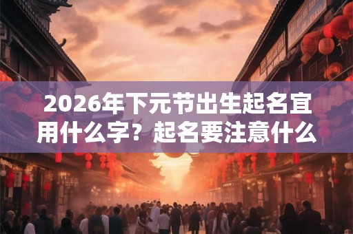 2026年下元节出生起名宜用什么字？起名要注意什么？
