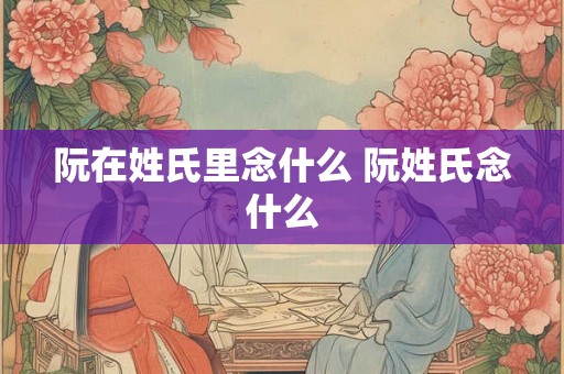 阮在姓氏里念什么 阮姓氏念什么
