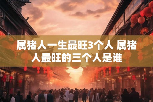 属猪人一生最旺3个人 属猪人最旺的三个人是谁 属猪人一生最旺3个人 属猪人最旺的三个人是谁