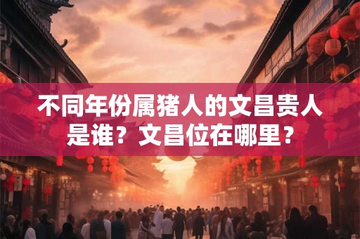 不同年份属猪人的文昌贵人是谁?文昌位在哪里? 不同年份属猪人的文昌贵人是谁?文昌位在哪里?