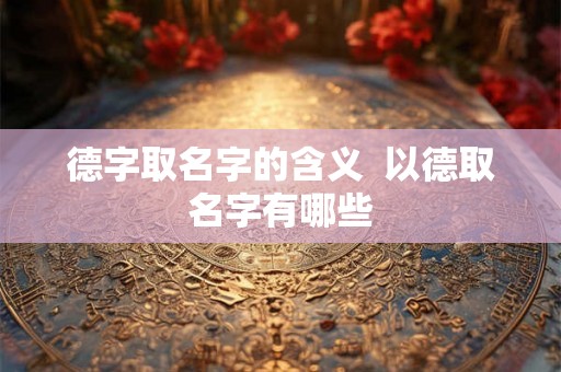 德字取名字的含义 以德取名字有哪些 德字取名字的含义 以德取名字有哪些