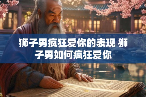 狮子男疯狂爱你的表现 狮子男如何疯狂爱你