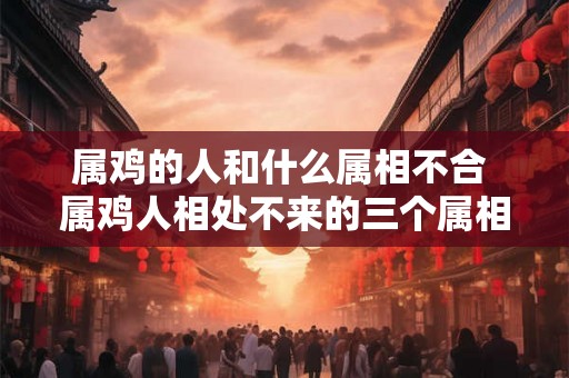 属鸡的人和什么属相不合 属鸡人相处不来的三个属相