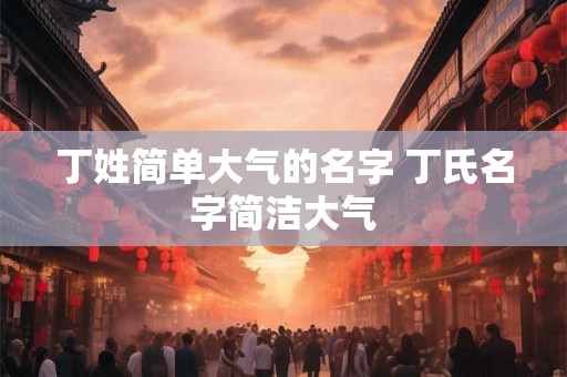 丁姓简单大气的名字 丁氏名字简洁大气 丁姓简单大气的名字 丁氏名字简洁大气
