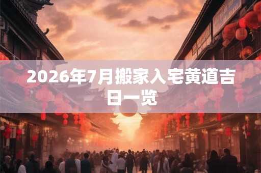 2026年7月搬家入宅黄道吉日一览 2026年7月搬家入宅黄道吉日一览