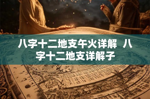 八字十二地支午火详解 八字十二地支详解子 八字十二地支午火详解 八字十二地支详解子