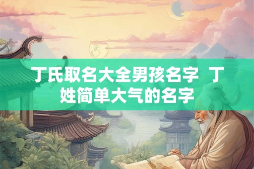 丁氏取名大全男孩名字  丁姓简单大气的名字