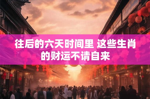 往后的六天时间里 这些生肖的财运不请自来 往后的六天时间里 这些生肖的财运不请自来