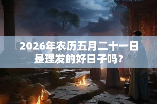 2026年农历五月二十一日是理发的好日子吗? 2026年农历五月二十一日是理发的好日子吗?