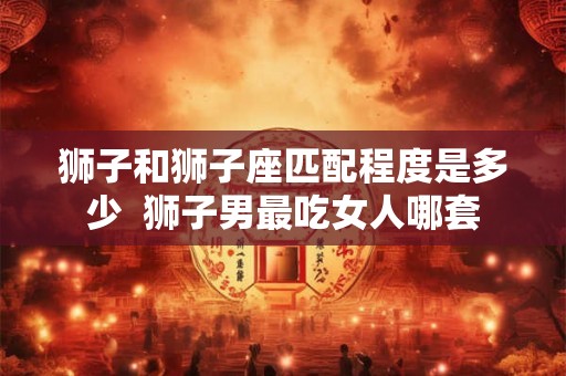 狮子和狮子座匹配程度是多少  狮子男最吃女人哪套