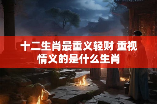 十二生肖最重义轻财 重视情义的是什么生肖