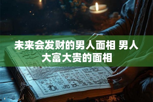 未来会发财的男人面相 男人大富大贵的面相 未来会发财的男人面相 男人大富大贵的面相