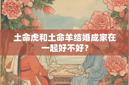 土命虎和土命羊结婚成家在一起好不好？