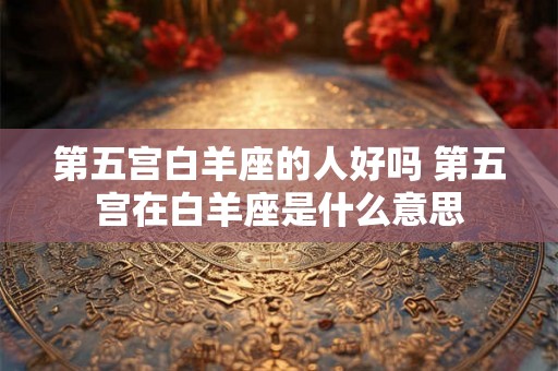 第五宫白羊座的人好吗 第五宫在白羊座是什么意思