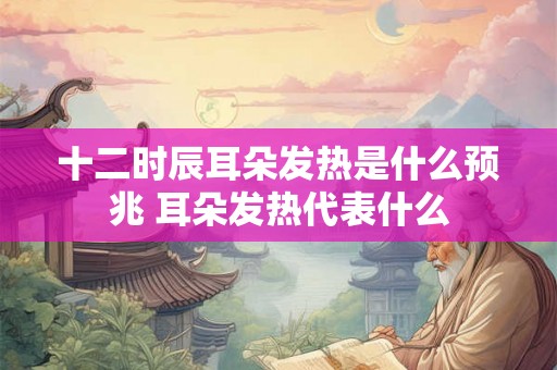 十二时辰耳朵发热是什么预兆 耳朵发热代表什么