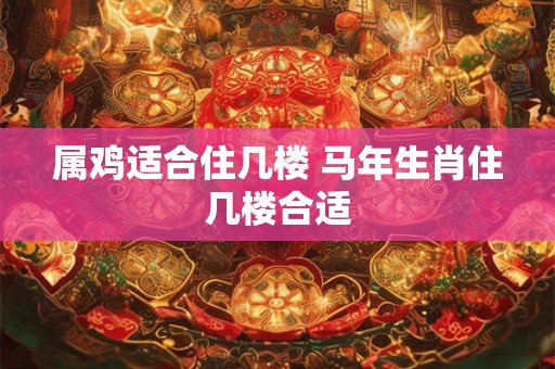 属鸡适合住几楼 马年生肖住几楼合适