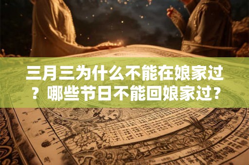 三月三为什么不能在娘家过？哪些节日不能回娘家过？