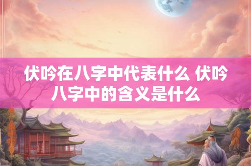 伏吟在八字中代表什么 伏吟八字中的含义是什么 伏吟在八字中代表什么 伏吟八字中的含义是什么