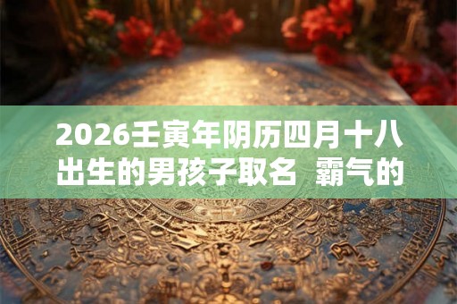 2026壬寅年阴历四月十八出生的男孩子取名 霸气的名字 2026壬寅年阴历四月十八出生的男孩子取名 霸气的名字