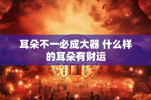 耳朵不一必成大器 什么样的耳朵有财运 耳朵不一必成大器 什么样的耳朵有财运