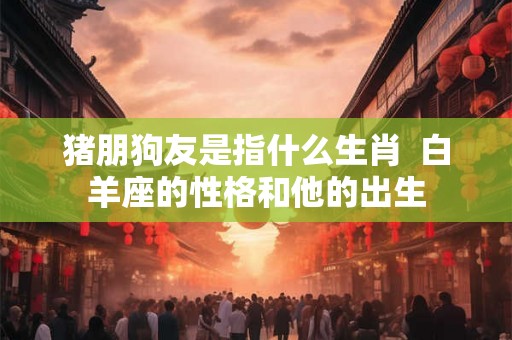 猪朋狗友是指什么生肖  白羊座的性格和他的出生