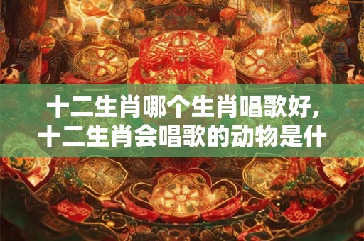 十二生肖哪个生肖唱歌好,十二生肖会唱歌的动物是什么