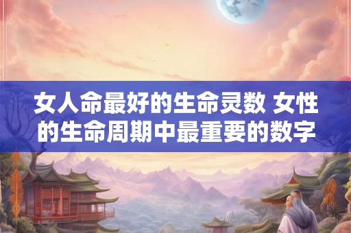女人命最好的生命灵数 女性的生命周期中最重要的数字是什么 女人命最好的生命灵数 女性的生命周期中最重要的数字是什么