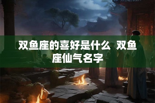 双鱼座的喜好是什么  双鱼座仙气名字