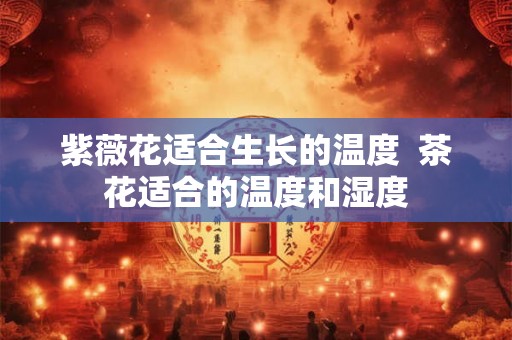 紫薇花适合生长的温度 茶花适合的温度和湿度 紫薇花适合生长的温度 茶花适合的温度和湿度