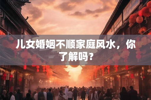儿女婚姻不顺家庭风水，你了解吗？