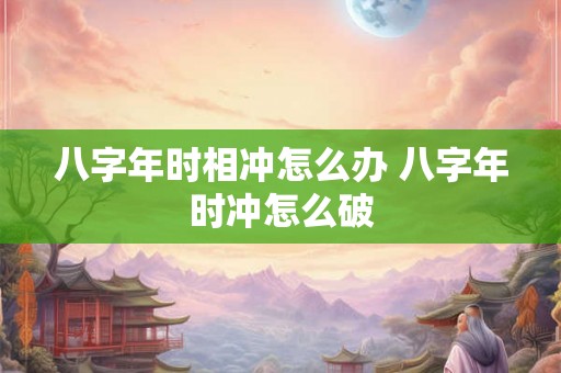 八字年时相冲怎么办 八字年时冲怎么破 八字年时相冲怎么办 八字年时冲怎么破