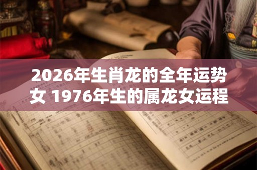 2026年生肖龙的全年运势女 1976年生的属龙女运程 2026年生肖龙的全年运势女 1976年生的属龙女运程