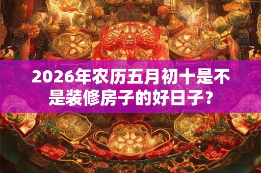 2026年农历五月初十是不是装修房子的好日子？