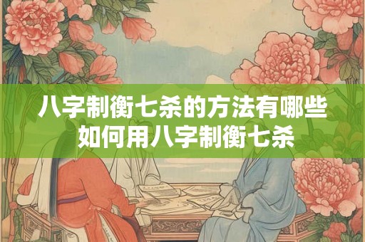 八字制衡七杀的方法有哪些 如何用八字制衡七杀 八字制衡七杀的方法有哪些 如何用八字制衡七杀