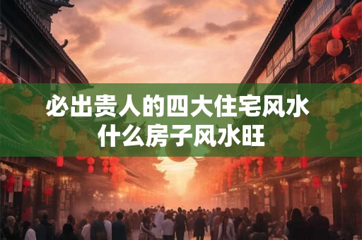 必出贵人的四大住宅风水 什么房子风水旺