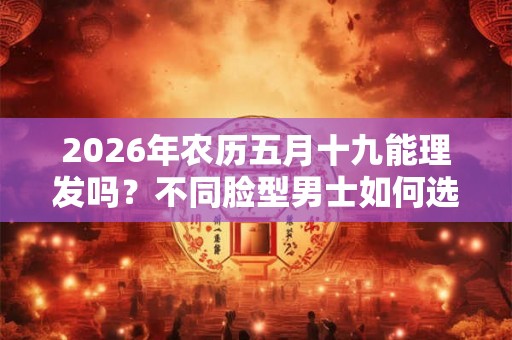 2026年农历五月十九能理发吗?不同脸型男士如何选择发型 2026年农历五月十九能理发吗?不同脸型男士如何选择发型