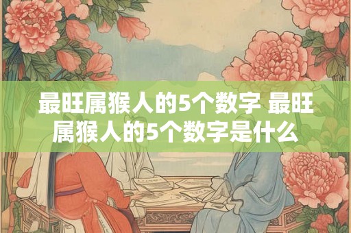 最旺属猴人的5个数字 最旺属猴人的5个数字是什么 最旺属猴人的5个数字 最旺属猴人的5个数字是什么