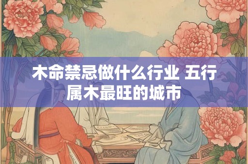 木命禁忌做什么行业 五行属木最旺的城市