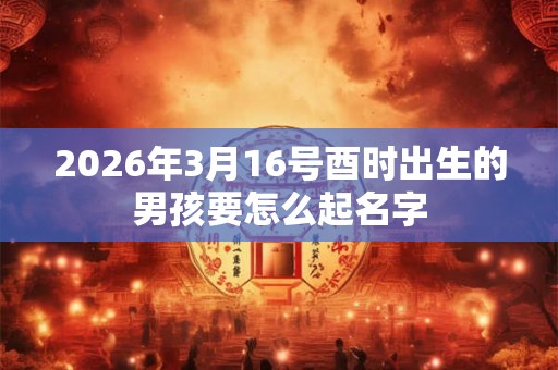 2026年3月16号酉时出生的男孩要怎么起名字