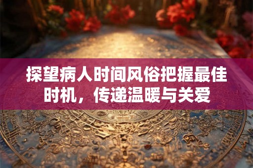 探望病人时间风俗把握最佳时机，传递温暖与关爱