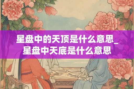 星盘中的天顶是什么意思_星盘中天底是什么意思