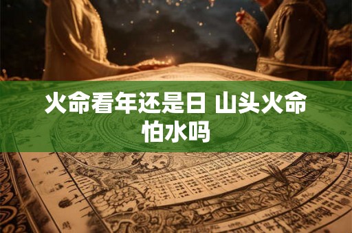 火命看年还是日 山头火命怕水吗 火命看年还是日 山头火命怕水吗