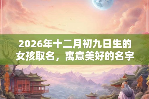 2026年十二月初九日生的女孩取名，寓意美好的名字