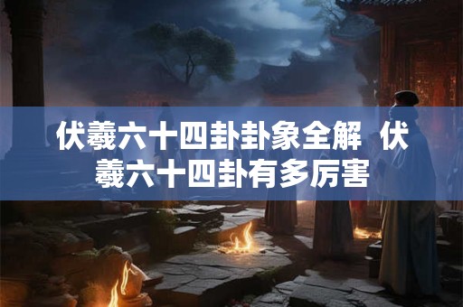 伏羲六十四卦卦象全解 伏羲六十四卦有多厉害 伏羲六十四卦卦象全解 伏羲六十四卦有多厉害