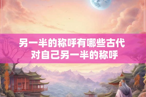 另一半的称呼有哪些古代 对自己另一半的称呼 另一半的称呼有哪些古代 对自己另一半的称呼
