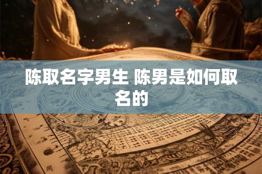 陈取名字男生 陈男是如何取名的