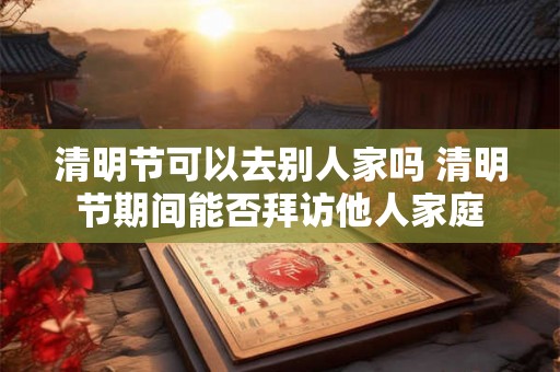 清明节可以去别人家吗 清明节期间能否拜访他人家庭
