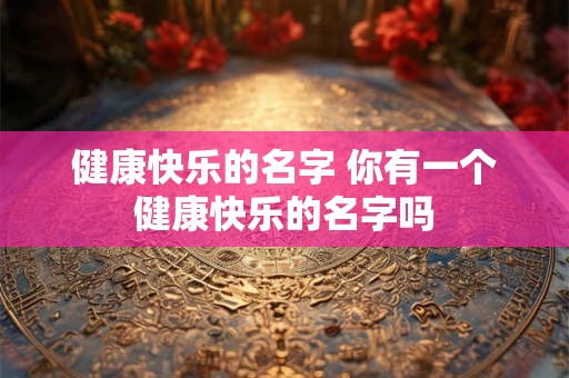 健康快乐的名字 你有一个健康快乐的名字吗 健康快乐的名字 你有一个健康快乐的名字吗