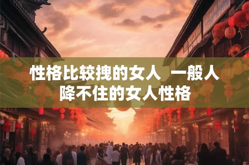 性格比较拽的女人  一般人降不住的女人性格