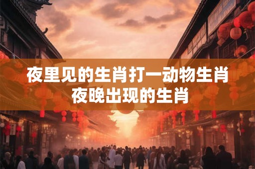 夜里见的生肖打一动物生肖 夜晚出现的生肖